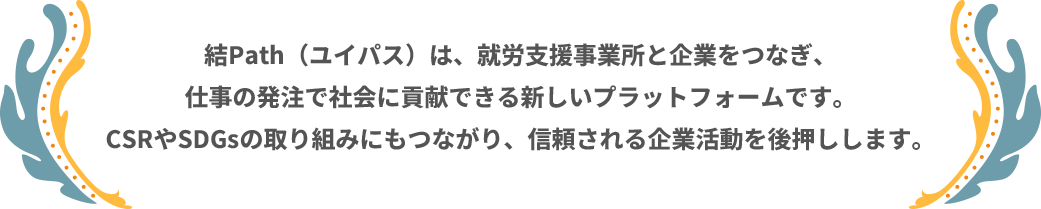 結Path（ユイパス）は、就労支援事業所と企業をつなぎ、仕事の発注で社会に貢献できる新しいプラットフォームです。CSRやSDGsの取り組みにもつながり、信頼される企業活動を後押しします。