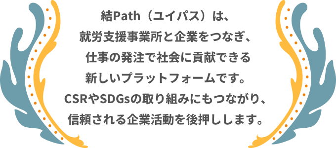 結Path（ユイパス）は、就労支援事業所と企業をつなぎ、仕事の発注で社会に貢献できる新しいプラットフォームです。CSRやSDGsの取り組みにもつながり、信頼される企業活動を後押しします。